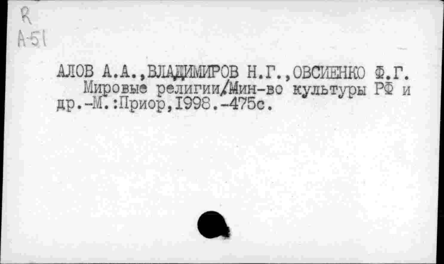 ﻿R
HI
АЛОВ А. А.,ВЛАДИМИРОВ Н.Г.
Мировые религии/Мин-во др.-М.:Приор,1998.-475с.
ОВСИЕНКО Ф.Г. культуры РФ и